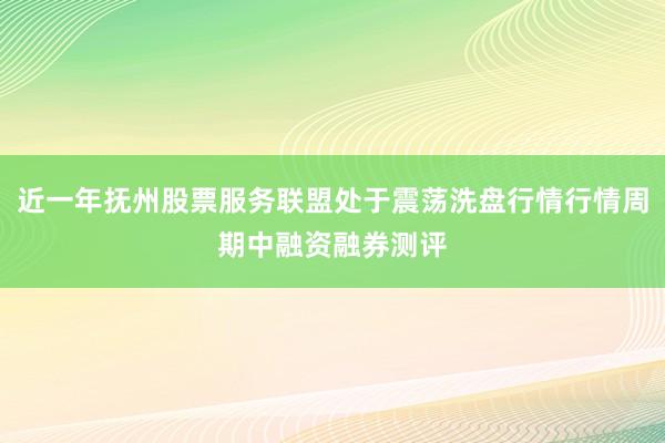 近一年抚州股票服务联盟处于震荡洗盘行情行情周期中融资融券测评