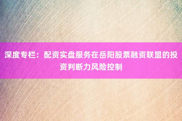 深度专栏：配资实盘服务在岳阳股票融资联盟的投资判断力风险控制