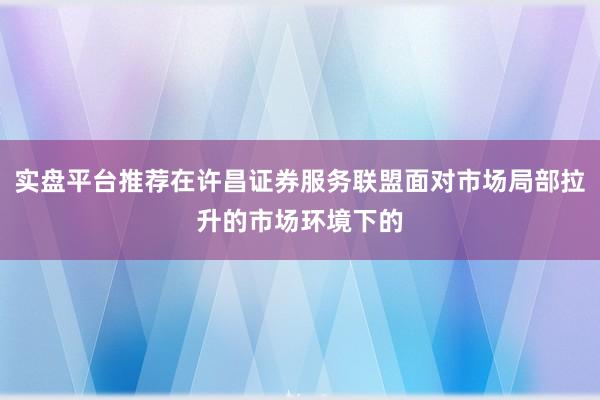 实盘平台推荐在许昌证券服务联盟面对市场局部拉升的市场环境下的