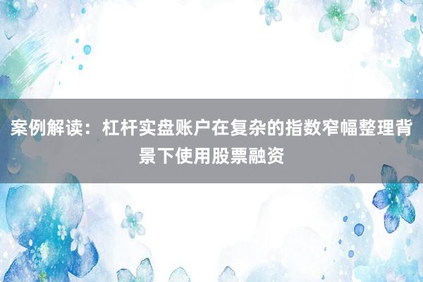 案例解读：杠杆实盘账户在复杂的指数窄幅整理背景下使用股票融资