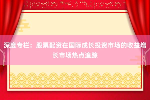 深度专栏：股票配资在国际成长投资市场的收益增长市场热点追踪