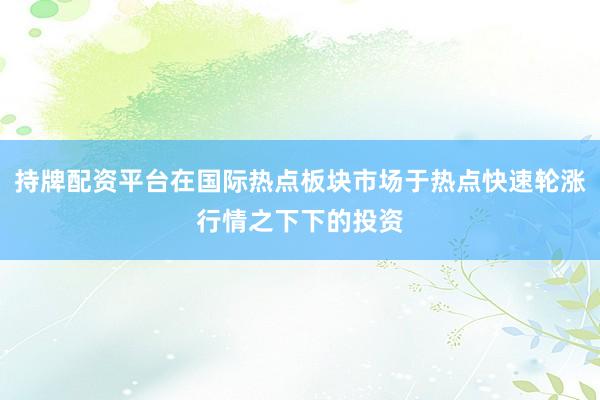 持牌配资平台在国际热点板块市场于热点快速轮涨行情之下下的投资