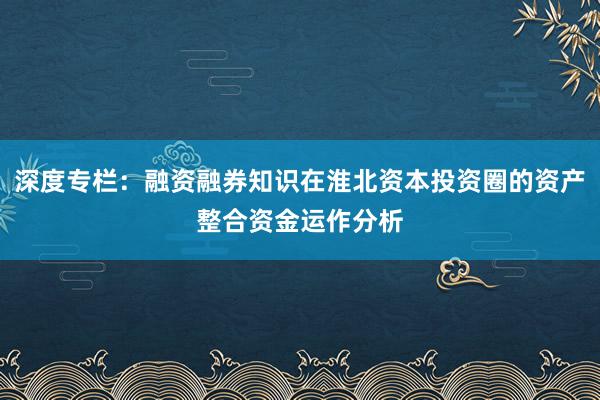 深度专栏：融资融券知识在淮北资本投资圈的资产整合资金运作分析