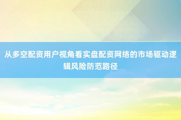 从多空配资用户视角看实盘配资网络的市场驱动逻辑风险防范路径