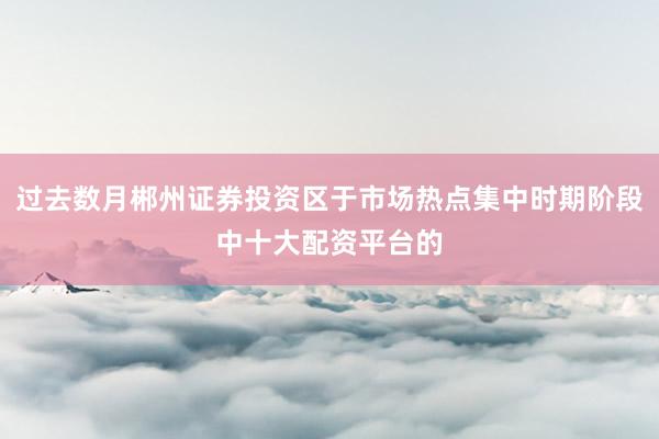 过去数月郴州证券投资区于市场热点集中时期阶段中十大配资平台的