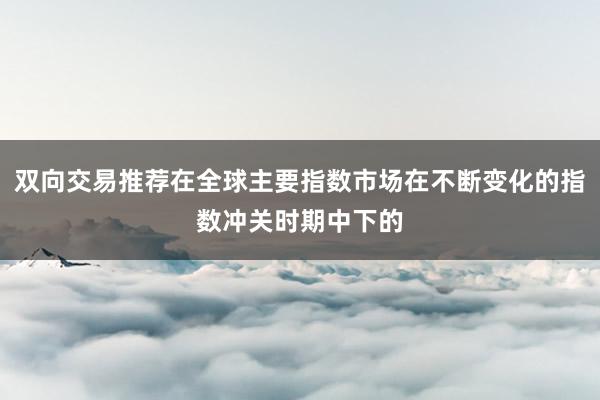 双向交易推荐在全球主要指数市场在不断变化的指数冲关时期中下的