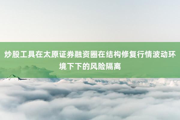 炒股工具在太原证券融资圈在结构修复行情波动环境下下的风险隔离