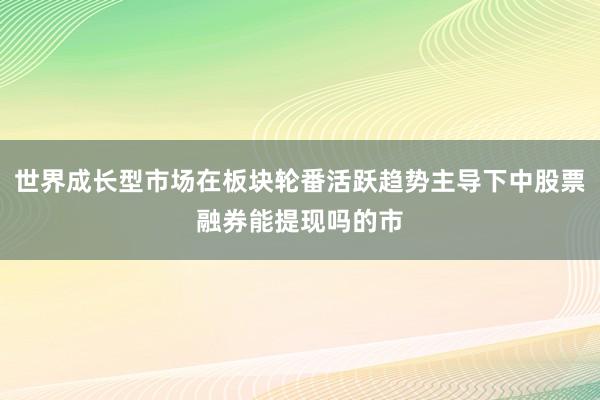 世界成长型市场在板块轮番活跃趋势主导下中股票融券能提现吗的市