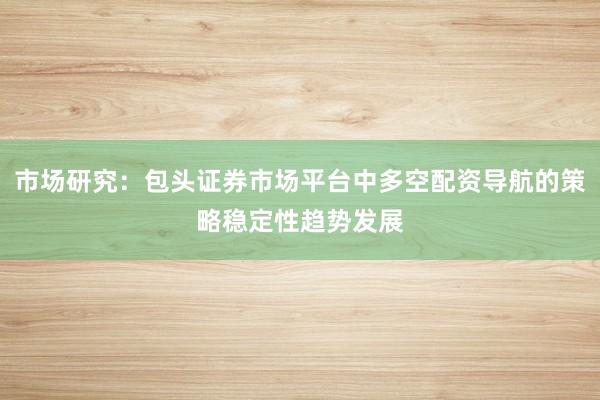 市场研究：包头证券市场平台中多空配资导航的策略稳定性趋势发展