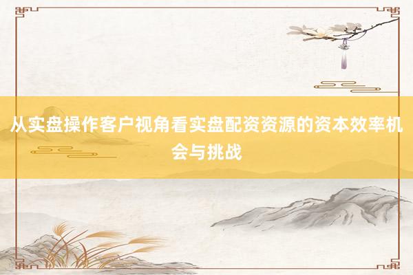 从实盘操作客户视角看实盘配资资源的资本效率机会与挑战