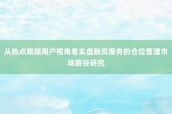 从热点跟踪用户视角看实盘融资服务的仓位管理市场路径研究