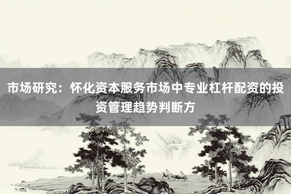 市场研究：怀化资本服务市场中专业杠杆配资的投资管理趋势判断方