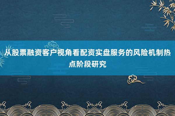 从股票融资客户视角看配资实盘服务的风险机制热点阶段研究