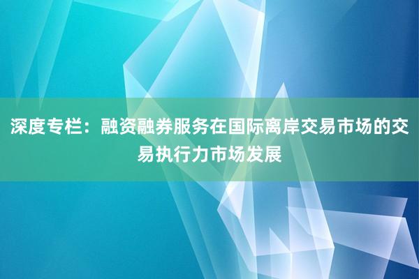 深度专栏：融资融券服务在国际离岸交易市场的交易执行力市场发展