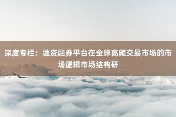 深度专栏：融资融券平台在全球高频交易市场的市场逻辑市场结构研