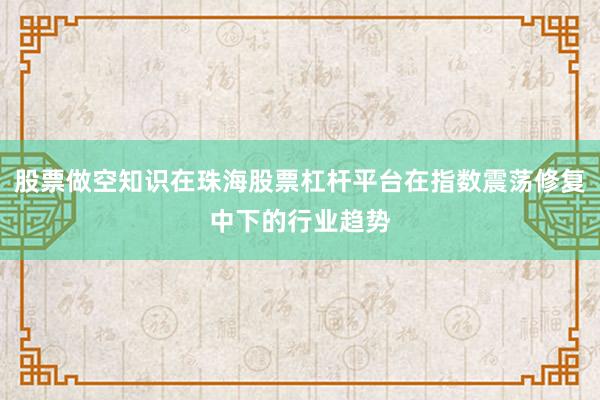 股票做空知识在珠海股票杠杆平台在指数震荡修复中下的行业趋势