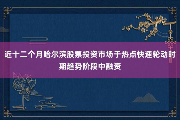 近十二个月哈尔滨股票投资市场于热点快速轮动时期趋势阶段中融资