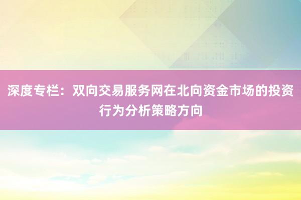 深度专栏：双向交易服务网在北向资金市场的投资行为分析策略方向