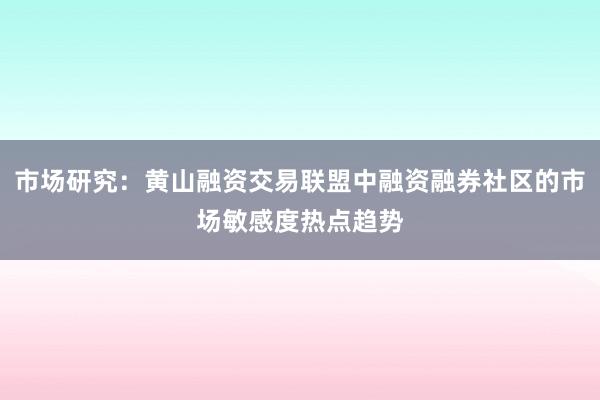 市场研究：黄山融资交易联盟中融资融券社区的市场敏感度热点趋势