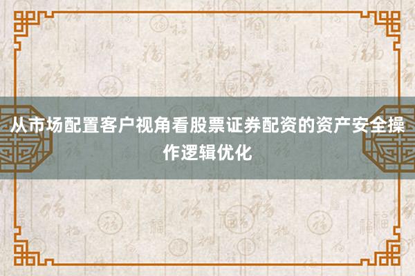 从市场配置客户视角看股票证券配资的资产安全操作逻辑优化