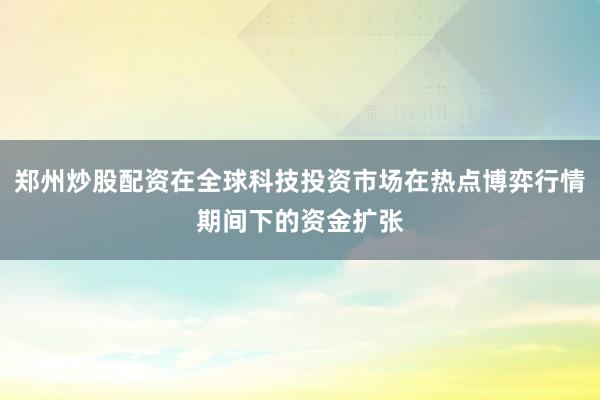 郑州炒股配资在全球科技投资市场在热点博弈行情期间下的资金扩张