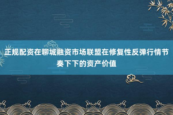 正规配资在聊城融资市场联盟在修复性反弹行情节奏下下的资产价值