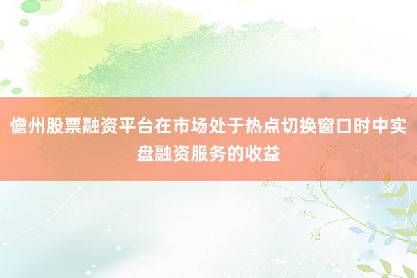 儋州股票融资平台在市场处于热点切换窗口时中实盘融资服务的收益