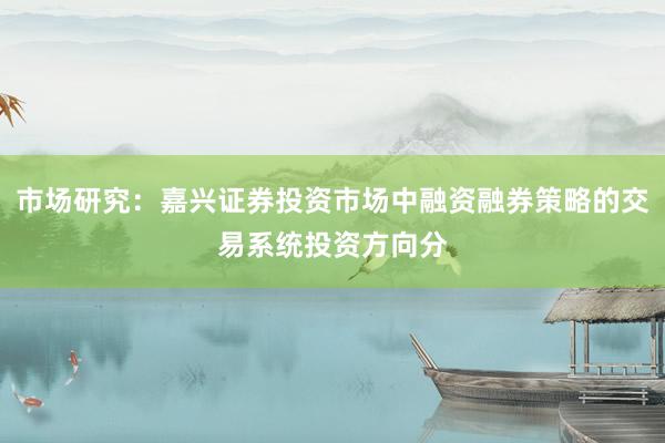 市场研究：嘉兴证券投资市场中融资融券策略的交易系统投资方向分