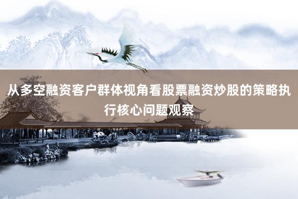 从多空融资客户群体视角看股票融资炒股的策略执行核心问题观察