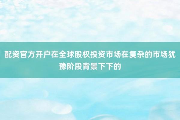 配资官方开户在全球股权投资市场在复杂的市场犹豫阶段背景下下的