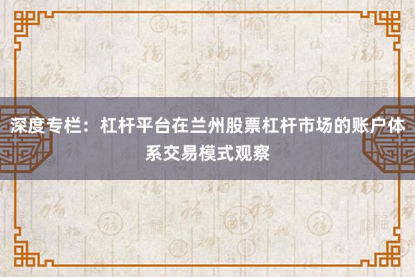 深度专栏：杠杆平台在兰州股票杠杆市场的账户体系交易模式观察