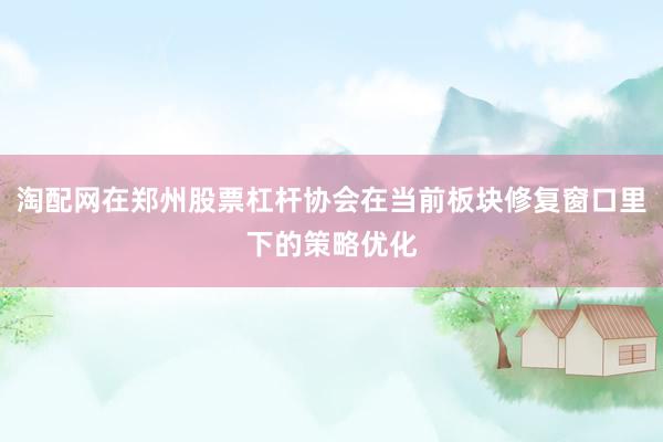 淘配网在郑州股票杠杆协会在当前板块修复窗口里下的策略优化