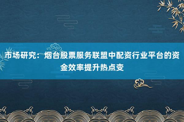 市场研究：烟台股票服务联盟中配资行业平台的资金效率提升热点变
