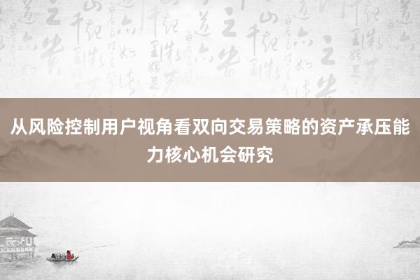 从风险控制用户视角看双向交易策略的资产承压能力核心机会研究