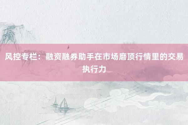 风控专栏：融资融券助手在市场磨顶行情里的交易执行力