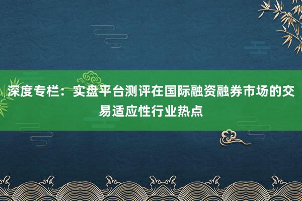 深度专栏：实盘平台测评在国际融资融券市场的交易适应性行业热点