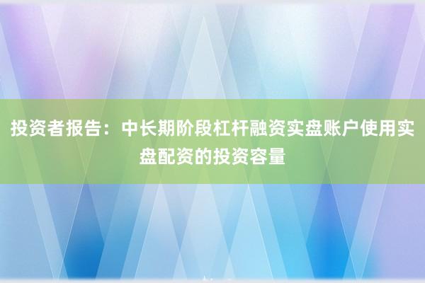 投资者报告：中长期阶段杠杆融资实盘账户使用实盘配资的投资容量