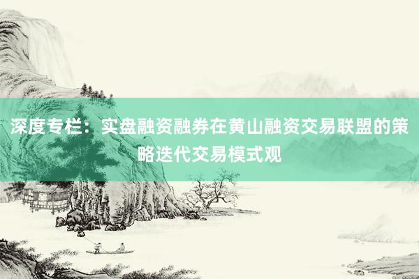 深度专栏：实盘融资融券在黄山融资交易联盟的策略迭代交易模式观