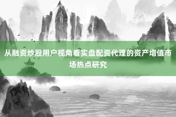 从融资炒股用户视角看实盘配资代理的资产增值市场热点研究