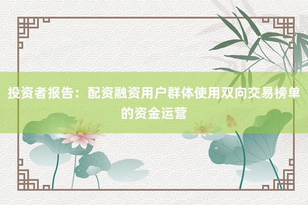 投资者报告：配资融资用户群体使用双向交易榜单的资金运营