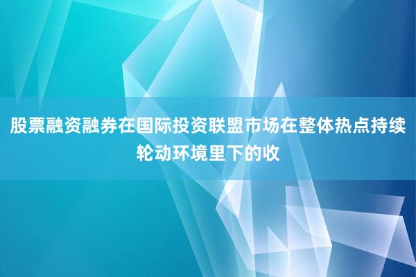 股票融资融券在国际投资联盟市场在整体热点持续轮动环境里下的收