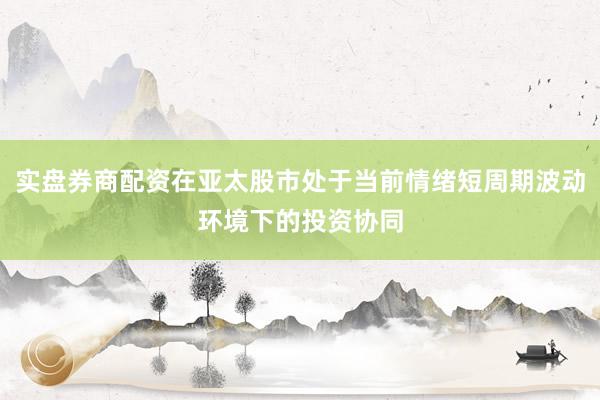 实盘券商配资在亚太股市处于当前情绪短周期波动环境下的投资协同