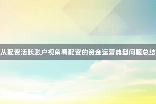 从配资活跃账户视角看配资的资金运营典型问题总结