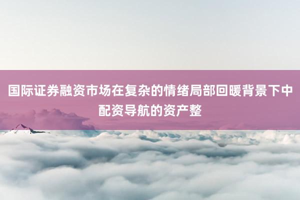 国际证券融资市场在复杂的情绪局部回暖背景下中配资导航的资产整