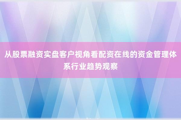 从股票融资实盘客户视角看配资在线的资金管理体系行业趋势观察