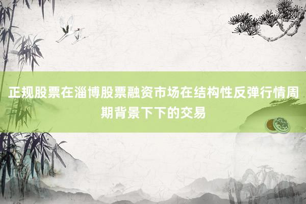 正规股票在淄博股票融资市场在结构性反弹行情周期背景下下的交易
