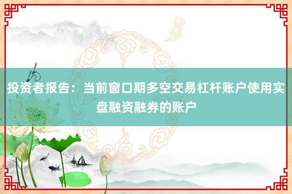 投资者报告：当前窗口期多空交易杠杆账户使用实盘融资融券的账户
