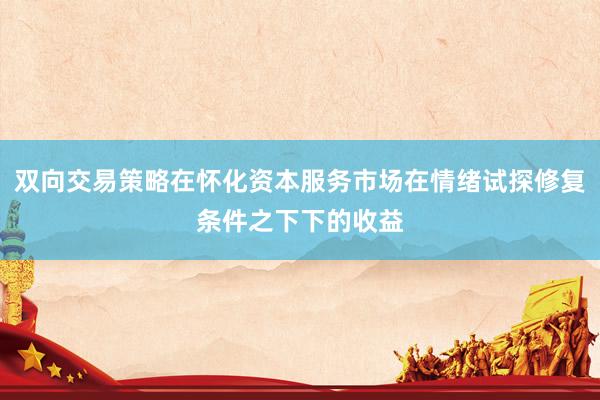 双向交易策略在怀化资本服务市场在情绪试探修复条件之下下的收益