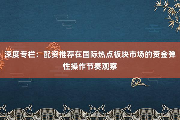 深度专栏：配资推荐在国际热点板块市场的资金弹性操作节奏观察