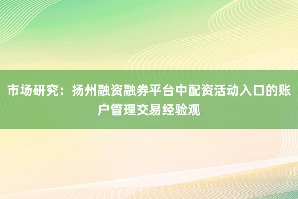 市场研究：扬州融资融券平台中配资活动入口的账户管理交易经验观